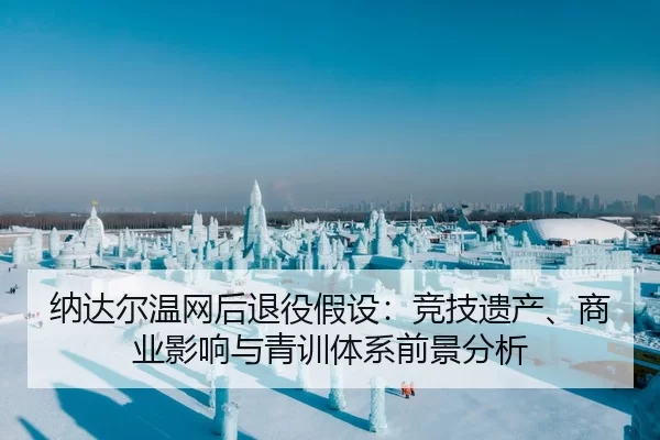 纳达尔温网后退役假设：竞技遗产、商业影响与青训体系前景分析